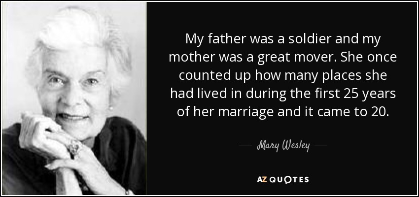 My father was a soldier and my mother was a great mover. She once counted up how many places she had lived in during the first 25 years of her marriage and it came to 20. - Mary Wesley