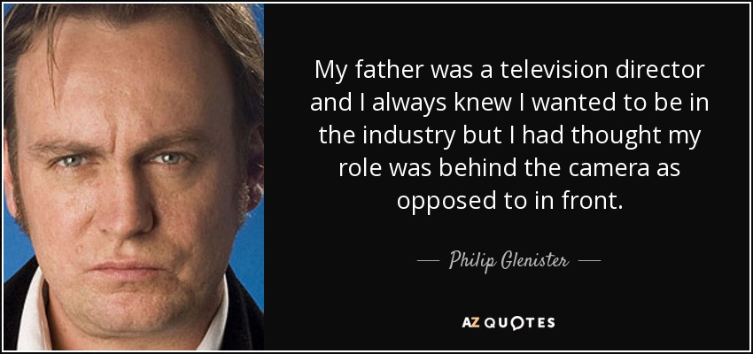 My father was a television director and I always knew I wanted to be in the industry but I had thought my role was behind the camera as opposed to in front. - Philip Glenister