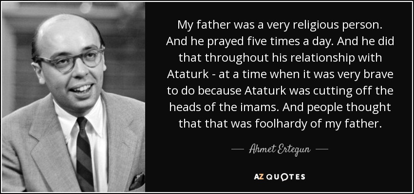 My father was a very religious person. And he prayed five times a day. And he did that throughout his relationship with Ataturk - at a time when it was very brave to do because Ataturk was cutting off the heads of the imams. And people thought that that was foolhardy of my father. - Ahmet Ertegun