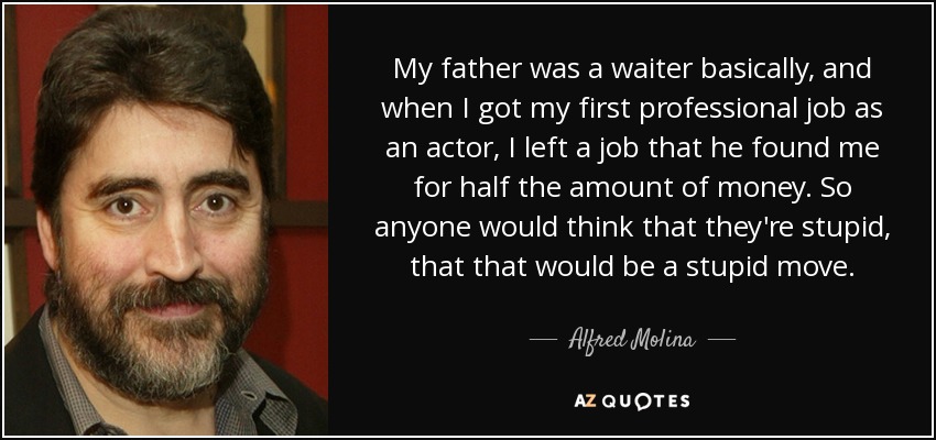 My father was a waiter basically, and when I got my first professional job as an actor, I left a job that he found me for half the amount of money. So anyone would think that they're stupid, that that would be a stupid move. - Alfred Molina