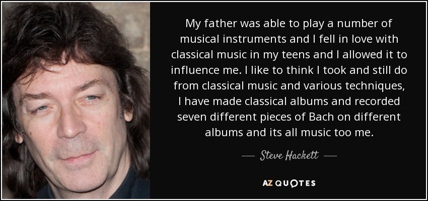 My father was able to play a number of musical instruments and I fell in love with classical music in my teens and I allowed it to influence me. I like to think I took and still do from classical music and various techniques, I have made classical albums and recorded seven different pieces of Bach on different albums and its all music too me. - Steve Hackett