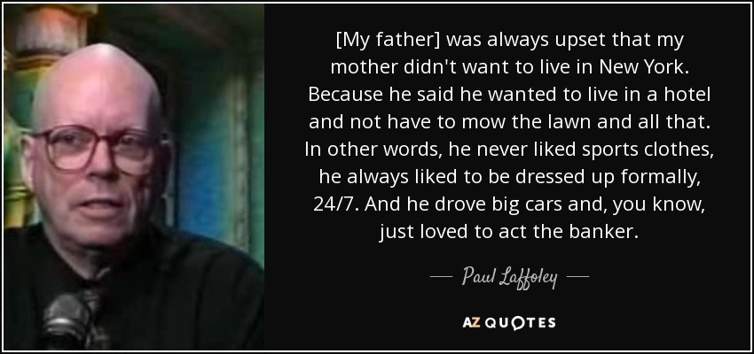 [My father] was always upset that my mother didn't want to live in New York. Because he said he wanted to live in a hotel and not have to mow the lawn and all that. In other words, he never liked sports clothes, he always liked to be dressed up formally, 24/7. And he drove big cars and, you know, just loved to act the banker. - Paul Laffoley