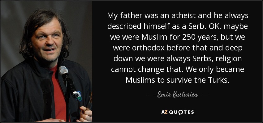 My father was an atheist and he always described himself as a Serb. OK, maybe we were Muslim for 250 years, but we were orthodox before that and deep down we were always Serbs, religion cannot change that. We only became Muslims to survive the Turks. - Emir Kusturica