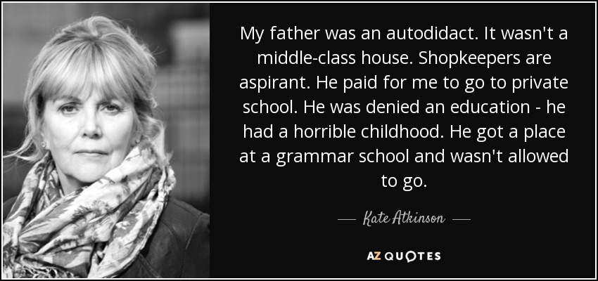 My father was an autodidact. It wasn't a middle-class house. Shopkeepers are aspirant. He paid for me to go to private school. He was denied an education - he had a horrible childhood. He got a place at a grammar school and wasn't allowed to go. - Kate Atkinson
