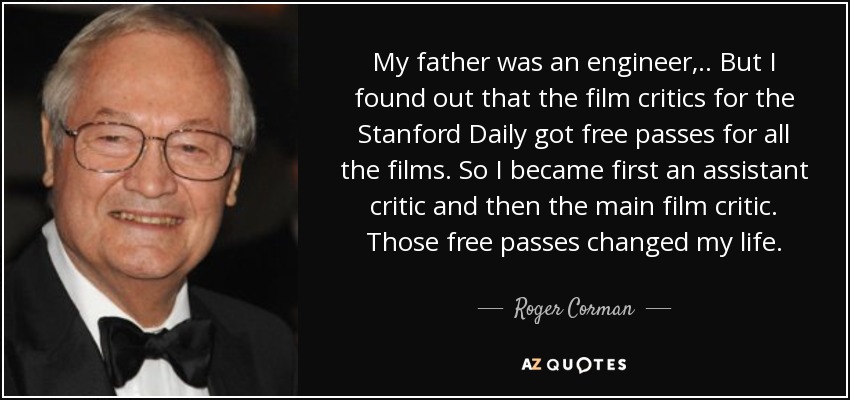 My father was an engineer, .. But I found out that the film critics for the Stanford Daily got free passes for all the films. So I became first an assistant critic and then the main film critic. Those free passes changed my life. - Roger Corman