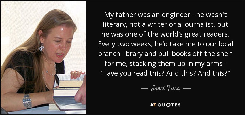 My father was an engineer - he wasn't literary, not a writer or a journalist, but he was one of the world's great readers. Every two weeks, he'd take me to our local branch library and pull books off the shelf for me, stacking them up in my arms - 'Have you read this? And this? And this?