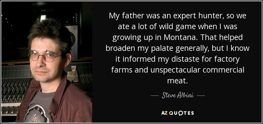 My father was an expert hunter, so we ate a lot of wild game when I was growing up in Montana. That helped broaden my palate generally, but I know it informed my distaste for factory farms and unspectacular commercial meat. - Steve Albini