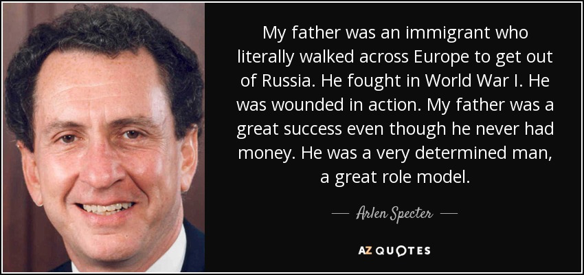 My father was an immigrant who literally walked across Europe to get out of Russia. He fought in World War I. He was wounded in action. My father was a great success even though he never had money. He was a very determined man, a great role model. - Arlen Specter