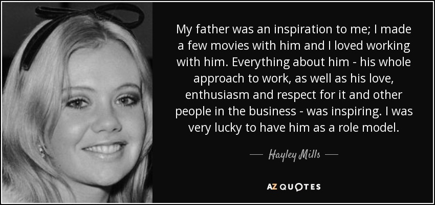 My father was an inspiration to me; I made a few movies with him and I loved working with him. Everything about him - his whole approach to work, as well as his love, enthusiasm and respect for it and other people in the business - was inspiring. I was very lucky to have him as a role model. - Hayley Mills