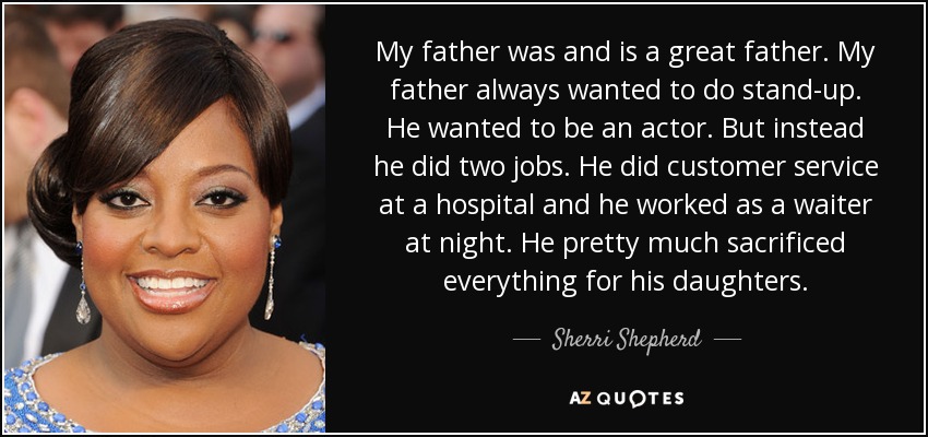 My father was and is a great father. My father always wanted to do stand-up. He wanted to be an actor. But instead he did two jobs. He did customer service at a hospital and he worked as a waiter at night. He pretty much sacrificed everything for his daughters. - Sherri Shepherd