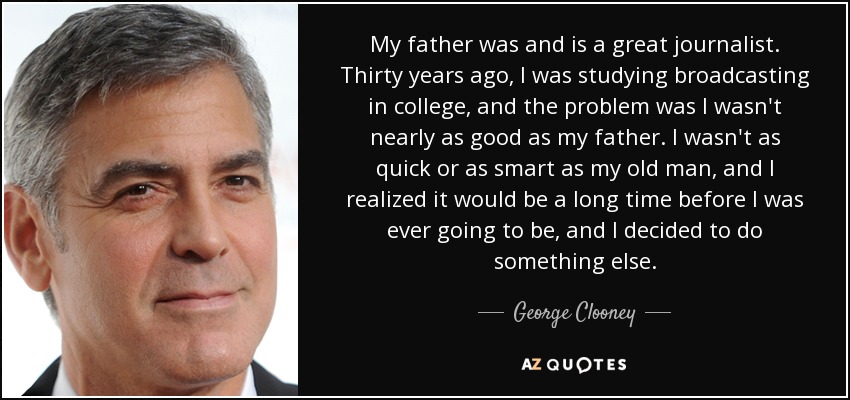 My father was and is a great journalist. Thirty years ago, I was studying broadcasting in college, and the problem was I wasn't nearly as good as my father. I wasn't as quick or as smart as my old man, and I realized it would be a long time before I was ever going to be, and I decided to do something else. - George Clooney