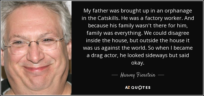 My father was brought up in an orphanage in the Catskills. He was a factory worker. And because his family wasn't there for him, family was everything. We could disagree inside the house, but outside the house it was us against the world. So when I became a drag actor, he looked sideways but said okay. - Harvey Fierstein