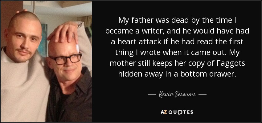 My father was dead by the time I became a writer, and he would have had a heart attack if he had read the first thing I wrote when it came out. My mother still keeps her copy of Faggots hidden away in a bottom drawer. - Kevin Sessums