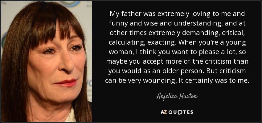 My father was extremely loving to me and funny and wise and understanding, and at other times extremely demanding, critical, calculating, exacting. When you're a young woman, I think you want to please a lot, so maybe you accept more of the criticism than you would as an older person. But criticism can be very wounding. It certainly was to me. - Anjelica Huston