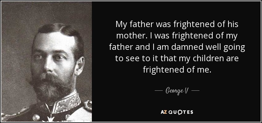 My father was frightened of his mother. I was frightened of my father and I am damned well going to see to it that my children are frightened of me. - George V