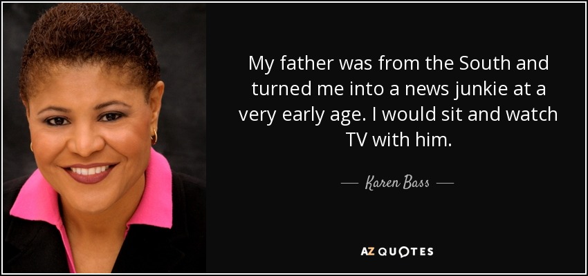 My father was from the South and turned me into a news junkie at a very early age. I would sit and watch TV with him. - Karen Bass