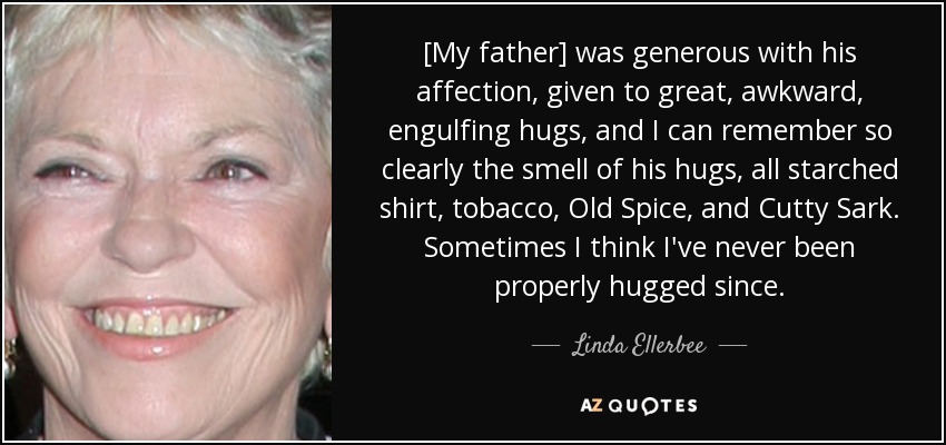 [My father] was generous with his affection, given to great, awkward, engulfing hugs, and I can remember so clearly the smell of his hugs, all starched shirt, tobacco, Old Spice, and Cutty Sark. Sometimes I think I've never been properly hugged since. - Linda Ellerbee