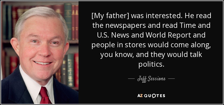 [My father] was interested. He read the newspapers and read Time and U.S. News and World Report and people in stores would come along, you know, and they would talk politics. - Jeff Sessions