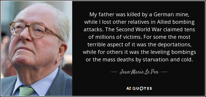 My father was killed by a German mine, while I lost other relatives in Allied bombing attacks. The Second World War claimed tens of millions of victims. For some the most terrible aspect of it was the deportations, while for others it was the leveling bombings or the mass deaths by starvation and cold. - Jean-Marie Le Pen