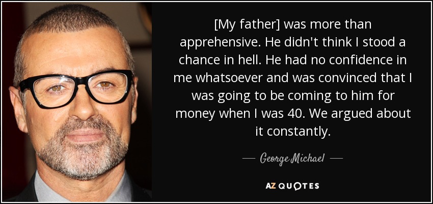 [My father] was more than apprehensive. He didn't think I stood a chance in hell. He had no confidence in me whatsoever and was convinced that I was going to be coming to him for money when I was 40. We argued about it constantly. - George Michael