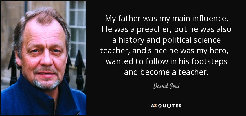 My father was my main influence. He was a preacher, but he was also a history and political science teacher, and since he was my hero, I wanted to follow in his footsteps and become a teacher. - David Soul