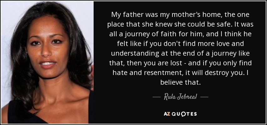 My father was my mother's home, the one place that she knew she could be safe. It was all a journey of faith for him, and I think he felt like if you don't find more love and understanding at the end of a journey like that, then you are lost - and if you only find hate and resentment, it will destroy you. I believe that. - Rula Jebreal