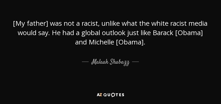 [My father] was not a racist, unlike what the white racist media would say. He had a global outlook just like Barack [Obama] and Michelle [Obama]. - Malaak Shabazz