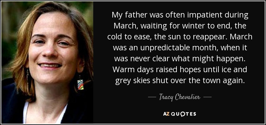 My father was often impatient during March, waiting for winter to end, the cold to ease, the sun to reappear. March was an unpredictable month, when it was never clear what might happen. Warm days raised hopes until ice and grey skies shut over the town again. - Tracy Chevalier