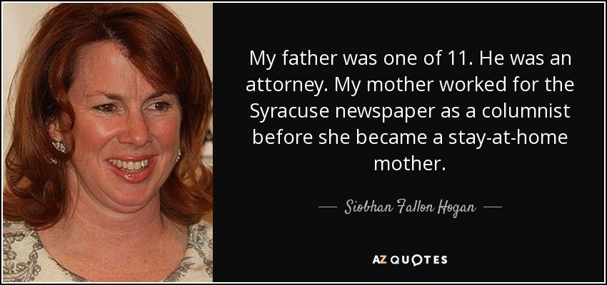 My father was one of 11. He was an attorney. My mother worked for the Syracuse newspaper as a columnist before she became a stay-at-home mother. - Siobhan Fallon Hogan