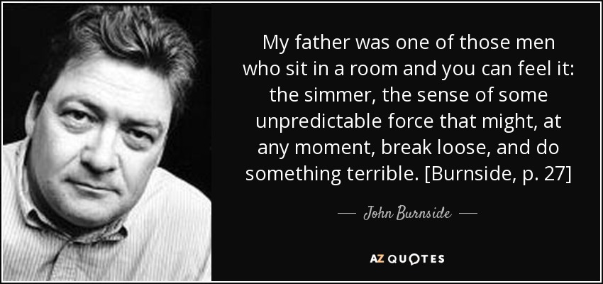 My father was one of those men who sit in a room and you can feel it: the simmer, the sense of some unpredictable force that might, at any moment, break loose, and do something terrible. [Burnside, p. 27] - John Burnside