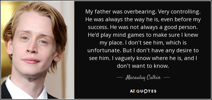 My father was overbearing. Very controlling. He was always the way he is, even before my success. He was not always a good person. He'd play mind games to make sure I knew my place. I don't see him, which is unfortunate. But I don't have any desire to see him. I vaguely know where he is, and I don't want to know. - Macaulay Culkin