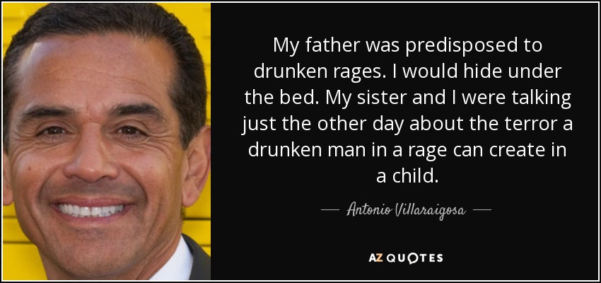 My father was predisposed to drunken rages. I would hide under the bed. My sister and I were talking just the other day about the terror a drunken man in a rage can create in a child. - Antonio Villaraigosa