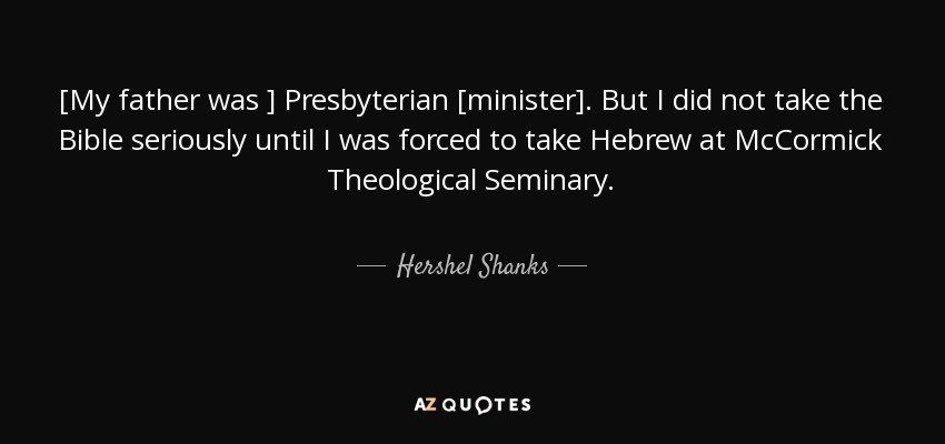 [My father was ] Presbyterian [minister]. But I did not take the Bible seriously until I was forced to take Hebrew at McCormick Theological Seminary. - Hershel Shanks