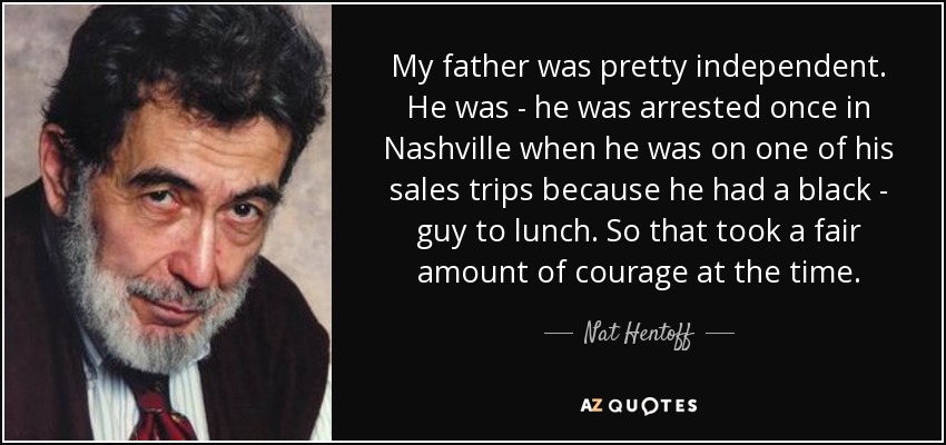 My father was pretty independent. He was - he was arrested once in Nashville when he was on one of his sales trips because he had a black - guy to lunch. So that took a fair amount of courage at the time. - Nat Hentoff