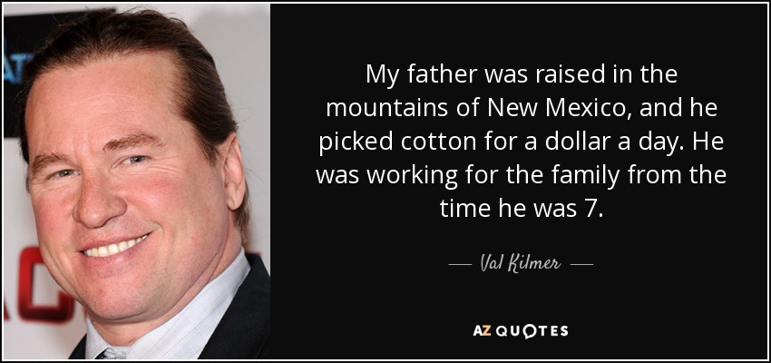 My father was raised in the mountains of New Mexico, and he picked cotton for a dollar a day. He was working for the family from the time he was 7. - Val Kilmer