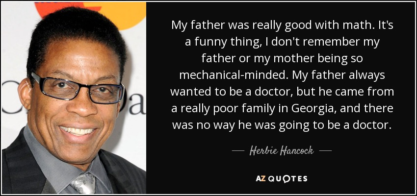 My father was really good with math. It's a funny thing, I don't remember my father or my mother being so mechanical-minded. My father always wanted to be a doctor, but he came from a really poor family in Georgia, and there was no way he was going to be a doctor. - Herbie Hancock