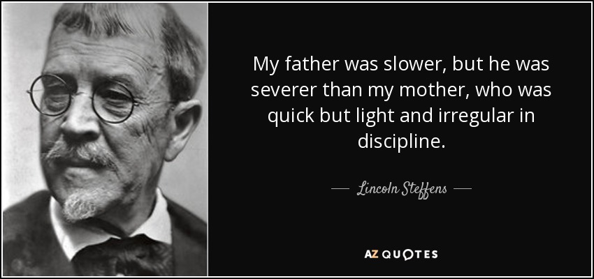 My father was slower, but he was severer than my mother, who was quick but light and irregular in discipline. - Lincoln Steffens