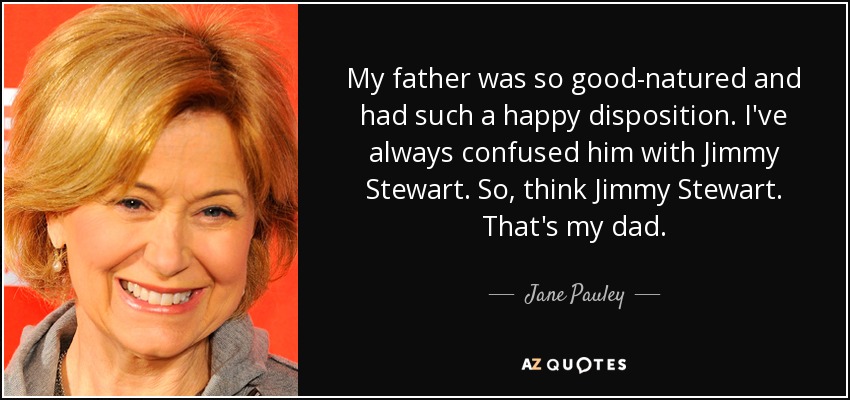 My father was so good-natured and had such a happy disposition. I've always confused him with Jimmy Stewart. So, think Jimmy Stewart. That's my dad. - Jane Pauley