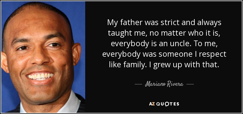 My father was strict and always taught me, no matter who it is, everybody is an uncle. To me, everybody was someone I respect like family. I grew up with that. - Mariano Rivera