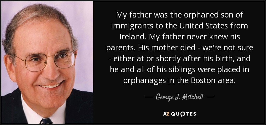 My father was the orphaned son of immigrants to the United States from Ireland. My father never knew his parents. His mother died - we're not sure - either at or shortly after his birth, and he and all of his siblings were placed in orphanages in the Boston area. - George J. Mitchell