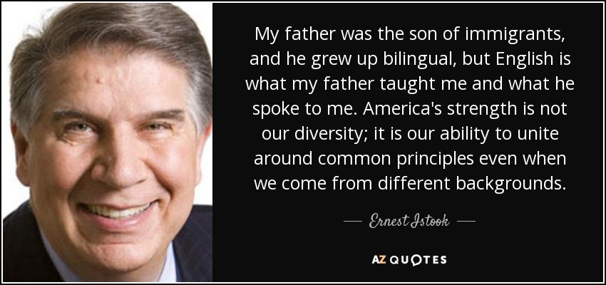 My father was the son of immigrants, and he grew up bilingual, but English is what my father taught me and what he spoke to me. America's strength is not our diversity; it is our ability to unite around common principles even when we come from different backgrounds. - Ernest Istook