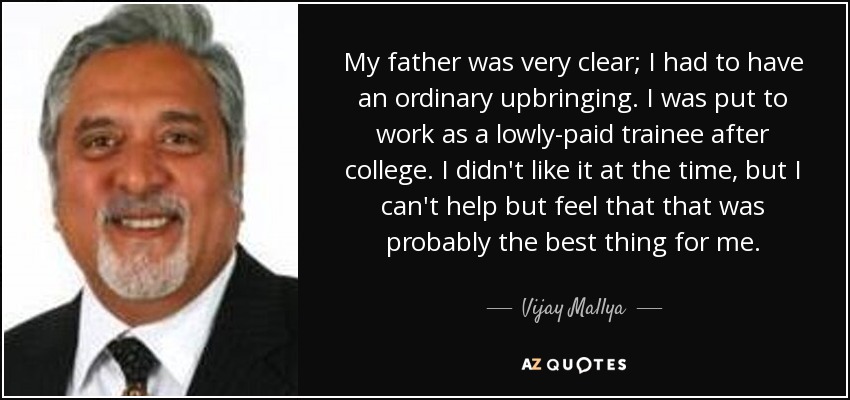 My father was very clear; I had to have an ordinary upbringing. I was put to work as a lowly-paid trainee after college. I didn't like it at the time, but I can't help but feel that that was probably the best thing for me. - Vijay Mallya