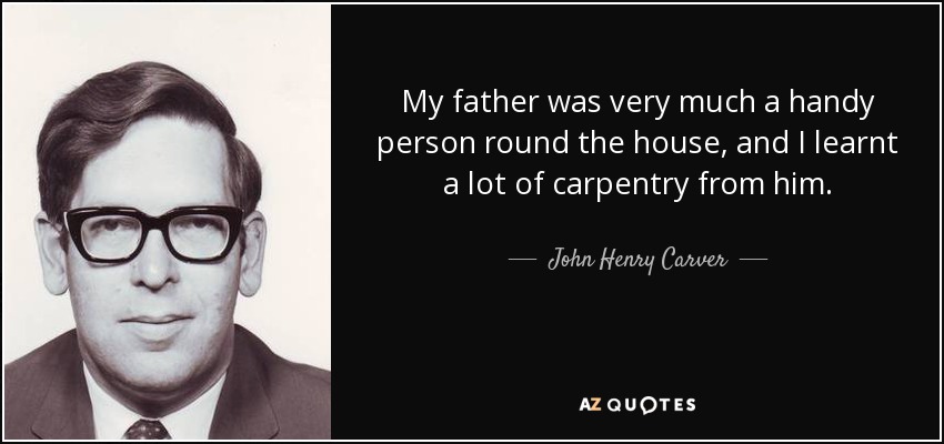 My father was very much a handy person round the house, and I learnt a lot of carpentry from him. - John Henry Carver