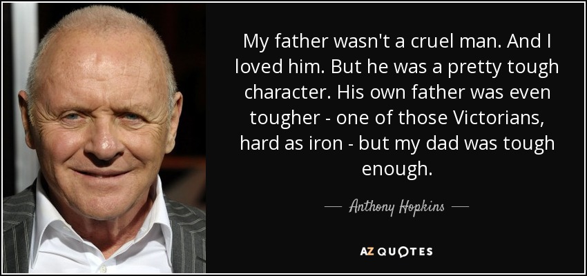 My father wasn't a cruel man. And I loved him. But he was a pretty tough character. His own father was even tougher - one of those Victorians, hard as iron - but my dad was tough enough. - Anthony Hopkins