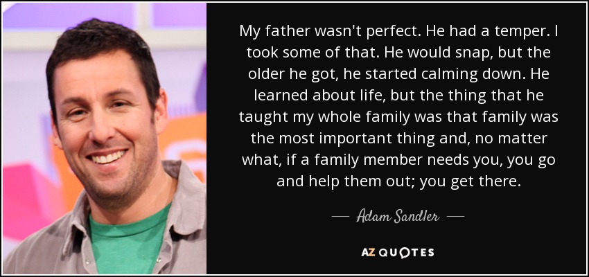 My father wasn't perfect. He had a temper. I took some of that. He would snap, but the older he got, he started calming down. He learned about life, but the thing that he taught my whole family was that family was the most important thing and, no matter what, if a family member needs you, you go and help them out; you get there. - Adam Sandler