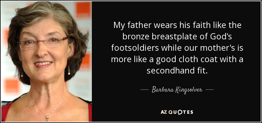 My father wears his faith like the bronze breastplate of God's footsoldiers while our mother's is more like a good cloth coat with a secondhand fit. - Barbara Kingsolver