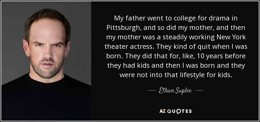 My father went to college for drama in Pittsburgh, and so did my mother, and then my mother was a steadily working New York theater actress. They kind of quit when I was born. They did that for, like, 10 years before they had kids and then I was born and they were not into that lifestyle for kids. - Ethan Suplee