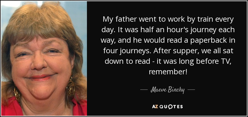 My father went to work by train every day. It was half an hour's journey each way, and he would read a paperback in four journeys. After supper, we all sat down to read - it was long before TV, remember! - Maeve Binchy
