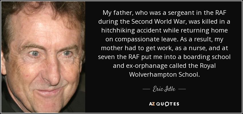 My father, who was a sergeant in the RAF during the Second World War, was killed in a hitchhiking accident while returning home on compassionate leave. As a result, my mother had to get work, as a nurse, and at seven the RAF put me into a boarding school and ex-orphanage called the Royal Wolverhampton School. - Eric Idle