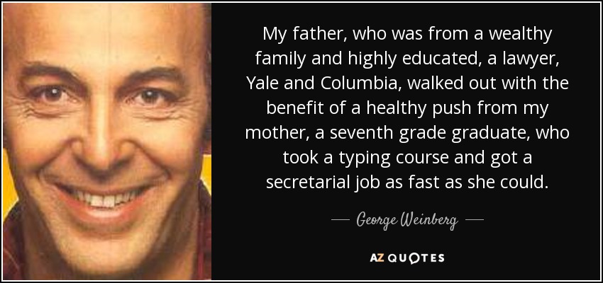 My father, who was from a wealthy family and highly educated, a lawyer, Yale and Columbia, walked out with the benefit of a healthy push from my mother, a seventh grade graduate, who took a typing course and got a secretarial job as fast as she could. - George Weinberg